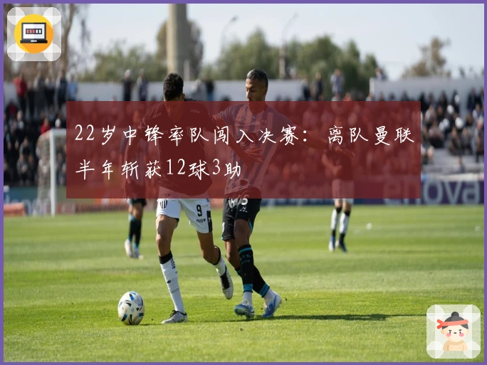 22岁中锋率队闯入决赛：离队曼联半年斩获12球3助