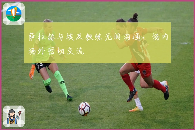 萨拉赫与埃及教练无间沟通，场内场外密切交流