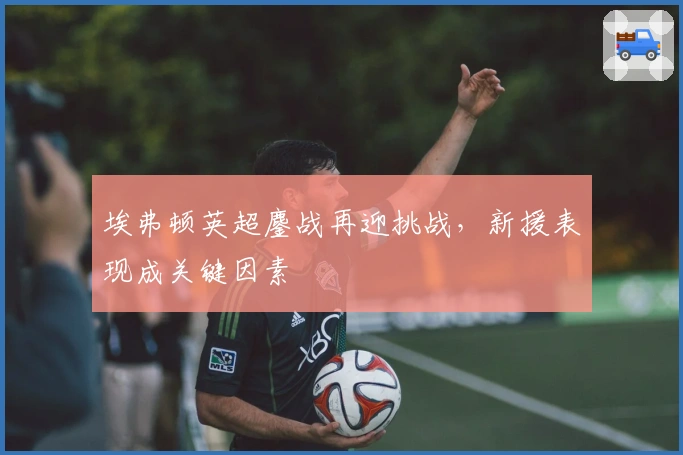 埃弗顿英超鏖战再迎挑战,新援表现成关键因素