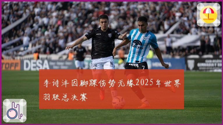 李诗沣因脚踝伤势无缘2025年世界羽联总决赛