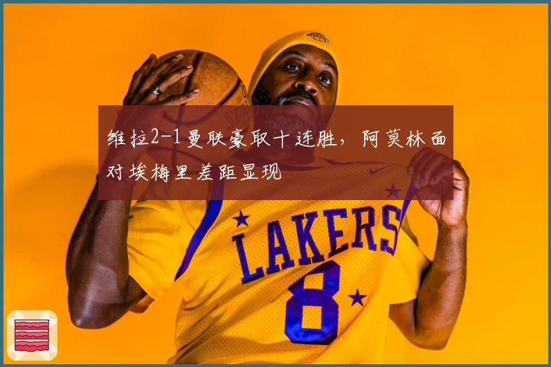 维拉2-1曼联豪取十连胜，阿莫林面对埃梅里差距显现