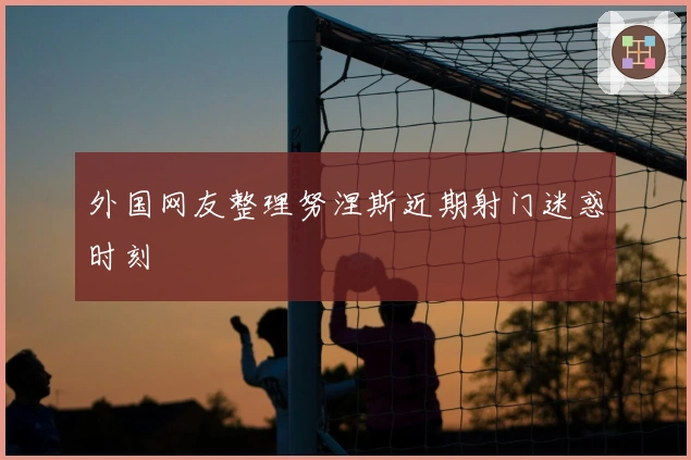 外国网友整理努涅斯近期射门迷惑时刻