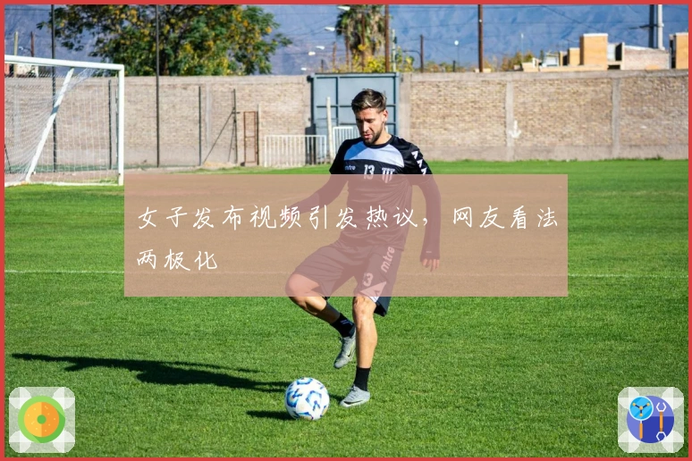 女子发布视频引发热议，网友看法两极化