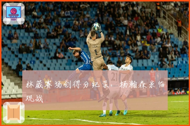 林葳赛场创得分纪录，杨瀚森亲临观战