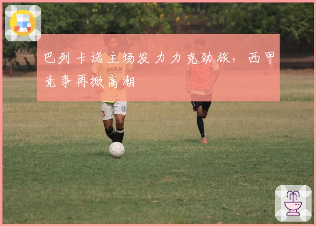 巴列卡诺主场发力力克劲旅，西甲竞争再掀高潮